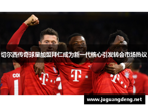 切尔西传奇球星加盟拜仁成为新一代核心引发转会市场热议