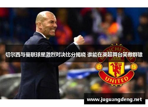切尔西与曼联球星激烈对决比分揭晓 谁能在英超舞台笑傲群雄