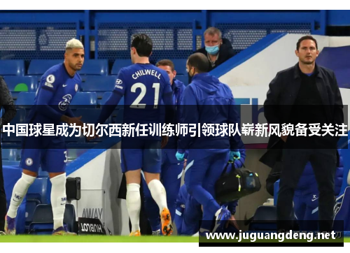 中国球星成为切尔西新任训练师引领球队崭新风貌备受关注